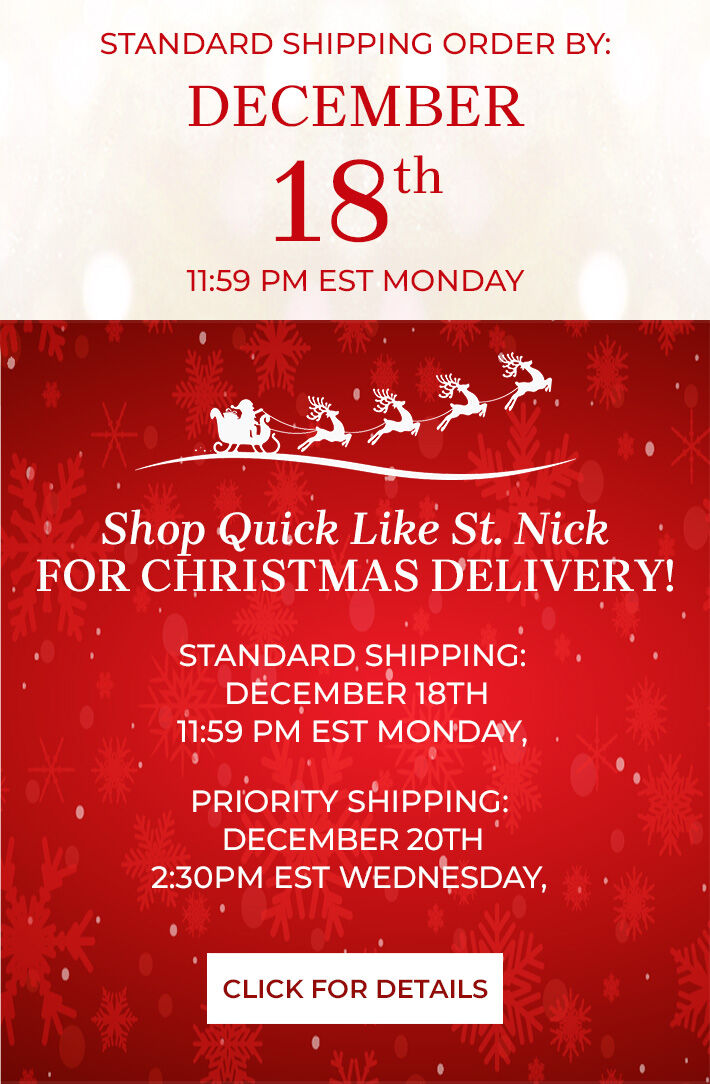 standard shipping order by: december 18th 11:59 PM EST Monday shop quick like st. nick for christmas delivery! standard shipping: december 18th 11:59 PM EST Monday priority shipping december 20th 2:30 PM EST Wednesday click for details